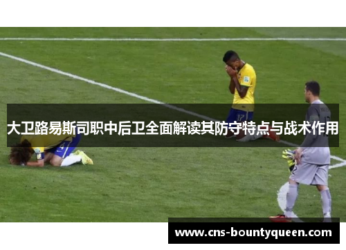 大卫路易斯司职中后卫全面解读其防守特点与战术作用