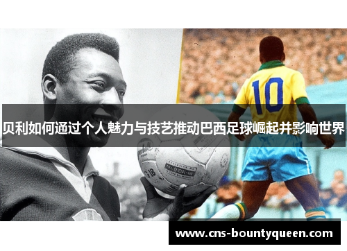 贝利如何通过个人魅力与技艺推动巴西足球崛起并影响世界