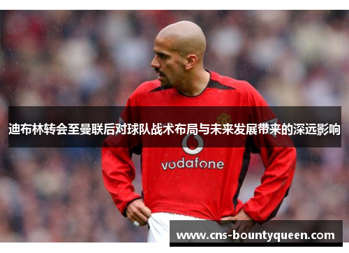 迪布林转会至曼联后对球队战术布局与未来发展带来的深远影响