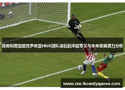 菲奥利奇加盟克罗地亚HNK球队背后的深层意义与未来发展潜力分析