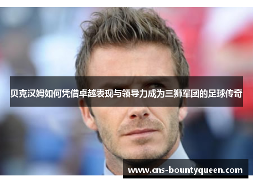贝克汉姆如何凭借卓越表现与领导力成为三狮军团的足球传奇 贝克汉姆如何凭借卓越表现与领导力成为三狮军团的足球传奇