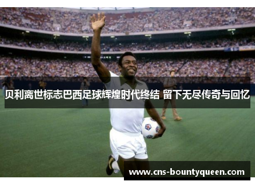 贝利离世标志巴西足球辉煌时代终结 留下无尽传奇与回忆 贝利离世标志巴西足球辉煌时代终结 留下无尽传奇与回忆