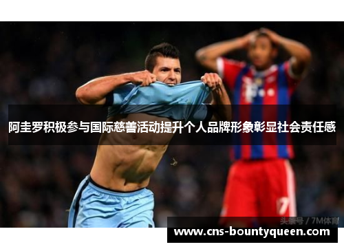 阿圭罗积极参与国际慈善活动提升个人品牌形象彰显社会责任感