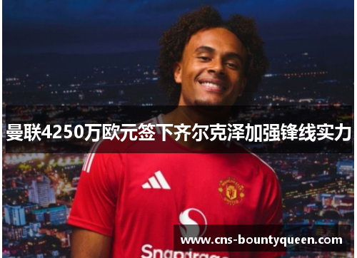 曼联4250万欧元签下齐尔克泽加强锋线实力