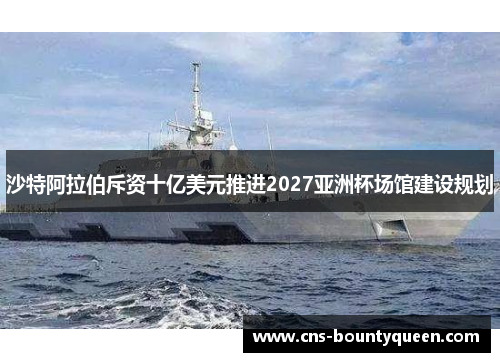 沙特阿拉伯斥资十亿美元推进2027亚洲杯场馆建设规划 沙特阿拉伯斥资十亿美元推进2027亚洲杯场馆建设规划