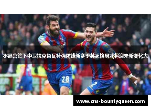 水晶宫签下中卫拉克鲁瓦补强防线新赛季英超格局或将迎来新变化大